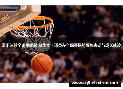 富阳篮球全明星崛起 聚焦本土球员在全国赛场的辉煌表现与成长轨迹