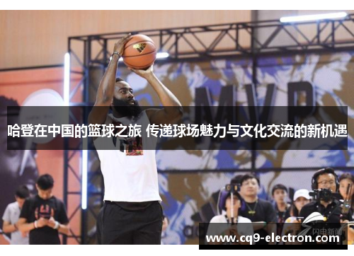 哈登在中国的篮球之旅 传递球场魅力与文化交流的新机遇